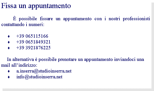 Casella di testo: Fissa un appuntamento	 possibile fissare un appuntamento con i nostri professionisti contattando i numeri:+39 065115166+39 0651849321+39 3921876225 In alternativa  possibile prenotare un appuntamento inviandoci una mail allindirizzo:a.inserra@studioinserra.netinfo@studioinserra.net